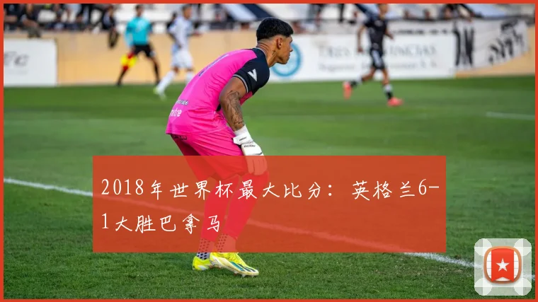 2018年世界杯最大比分：英格兰6-1大胜巴拿马