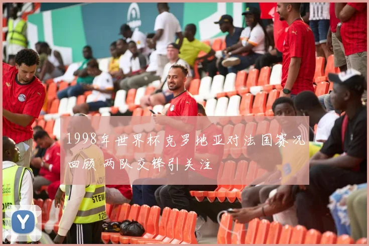 1998年世界杯克罗地亚对法国赛况回顾 两队交锋引关注